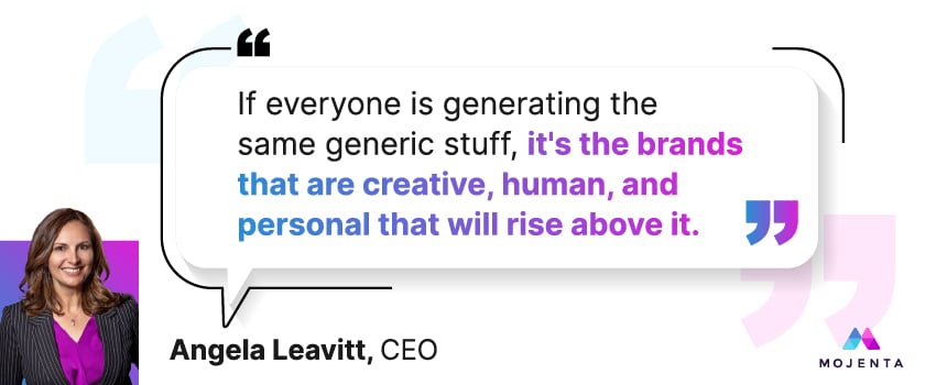 If everyone is generating the same generic stuff, it's the brands that are creative, human, and personal that will rise above it. - Angela Leavitt, CEO