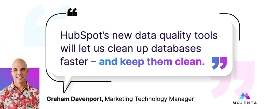 HubSpot’s new data quality tools will let us clean up databases faster – and keep them clean. - Graham Davenport, Marketing Technology Manager