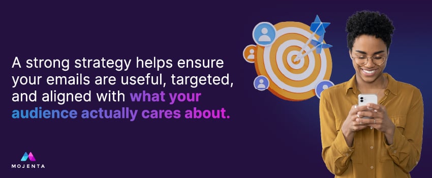A strong strategy helps ensure your emails are useful, targeted, and aligned with what your audience actually cares about.