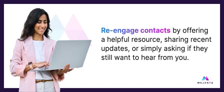 Re-engage contacts by offering a helpful resource, sharing recent updates, or simply asking if they still want to hear from you.